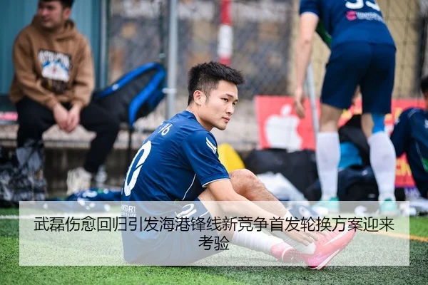 武磊伤愈回归引发海港锋线新竞争首发轮换方案迎来考验