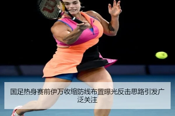 国足热身赛前伊万收缩防线布置曝光反击思路引发广泛关注